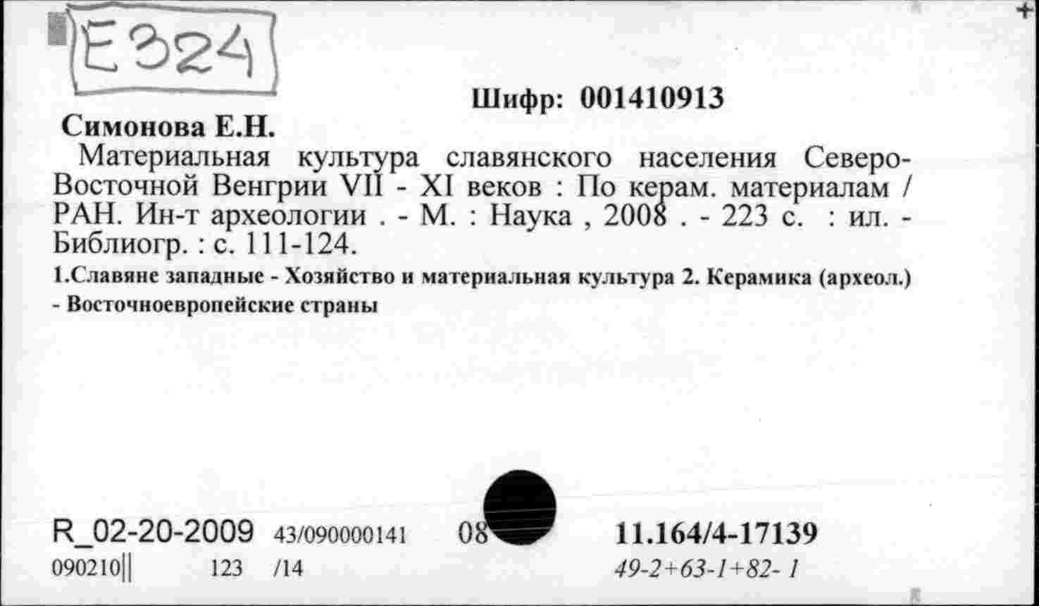 ﻿Шифр: 001410913 Симонова Е.Н.
Материальная культура славянского населения Северо-Восточной Венгрии VII - XI веков : По керам, материалам / РАН. Ин-т археологии . - М. : Наука , 2008 . - 223 с. : ил. -Библиогр. : с. 111-124.
І.Славяне западные - Хозяйство и материальная культура 2. Керамика (археол.) - Восточноевропейские страны
R_02-20-2009 43/090000141
090210||	123 /14
11.164/4-17139
49-2+63-1+82-1